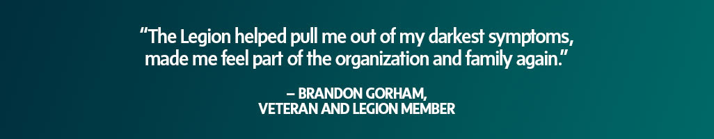 “The Legion helped pull me out of my
                            darkest symptoms, made me feel part of the
                            organization and family again.” – Brandon
                            Gorham, Veteran and Legion member