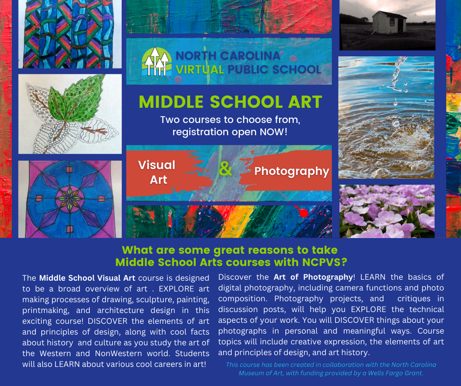 NORTH CAROLINA VIRTUAL PUBLIC SCHOOL MIDDLE SCHOOL ART Two courses to choose from, registration open NOW! o third parties messages may be monitore Visual Art 8 Photography ordo Resoo What are some great reasons to take Middle School Arts courses with NCPVS? The Middle School Visual Art course is designed Discover the Art of Photography! LEARN the basics of to be a broad overview of art. EXPLORE art digital photography, including camera functions and photo making processes of drawing, sculpture, painting, composition. Photography projects, and critiques in printmaking, and architecture design in this discussion posts, will help you EXPLORE the technical exciting course! DISCOVER the elements of art aspects of your work. You will DISCOVER things about your and principles of design, along with cool facts photographs in personal and meaningful ways. Course about history and culture as you study the art of topics will include creative expression, the elements of art the Western and NonWestern world. Students and principles of design, and art history. will also LEARN about various cool careers in art! This course has been created in collaboration with the North Carolina Museum of Art, with funding provided by a Wells Fargo Grant.
