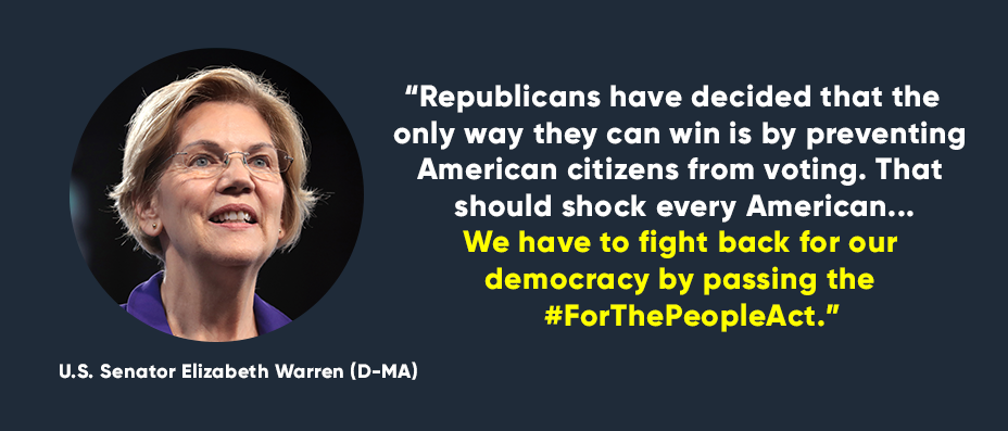 “Republicans have decided that the only way they can win is by preventing American citizens from voting. That should shock every American...We have to fight back for our democracy by passing the #ForThePeopleAct.” -- U.S. Senator Elizabeth Warren(D-MA)