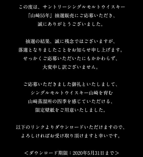 この度は、サントリーシングルモルトウイスキー 『山崎55年』抽選販売にご応募いただき、誠にありがとうございました。 抽選の結果、誠に残念ではございますが、落選となりましたことをお知らせ申し上げます。 せっかくご応募いただいたにもかかわらず、大変申し訳ございません。 ご応募いただきました御礼といたしまして、シングルモルトウイスキー山崎を育む山崎蒸溜所の四季を感じていただける、限定壁紙をご用意いたしました。 以下のリンクよりダウンロードいただけますので、よろしければお受け取り頂けますと幸いです。 ＜ダウンロード期限：2020年5月31日まで＞