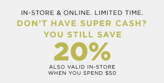 IN-STORE & ONLINE. LIMITED TIME. | DON'T HAVE SUPER CASH? YOU STILL SAVE 20% | ALSO VALID IN-STORE WHEN YOU SPEND $50