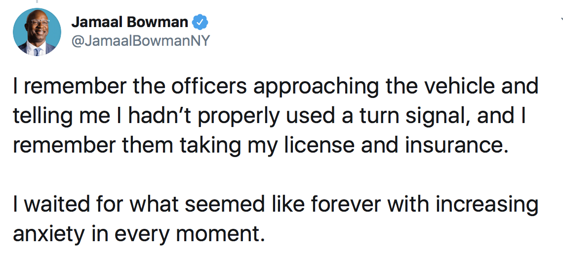 Jamaal Bowman: I remember the officers approaching the vehicle and telling me I hadn’t properly used a turn signal, and I remember them taking my license and insurance. I waited for what seemed like forever with increasing anxiety in every moment.