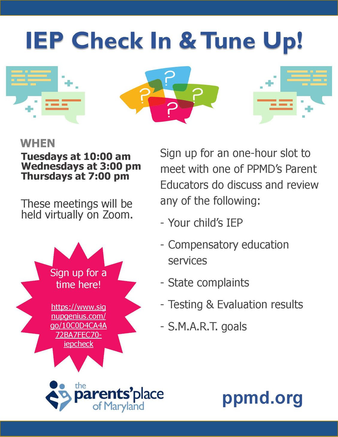 IEP Check in and Tune Up! When: Tuesdays at 10am, Wednesdays at 3pm, Thursdays at 7pm. These meetings will be held virtually on Zoom. Sign up for an one-hour slot to meet with one of PPMD's parent educators to discuss and review any of the following: your child's IEP, compensatory education services, state complaints, testing and evaluation results, S.M.A.R.T. goals