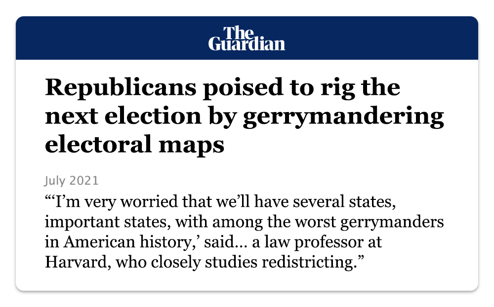 The Guardian: “Republicans poised to rig the next election by gerrymandering electoral maps (July 2021)” -- “‘I'm very worried that we'll have several states, important states, with among the worst gerrymanders in American history,’ said... a law professor at Harvard, who closely studies redistricting.”
