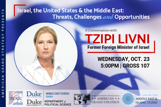 AGS Presents: Tzipi Livni: Israel, the United States & the Middle East: Threats, Challenges and Opportunities Oct. 23 at 5pm in Sanford 223 (Rhodes Conference Room) AGS Presents: Tzipi Livni: Israel, the United States & the Middle East: Threats, Challenges and Opportunities Oct. 23 at 5pm in Sanford 223 (Rhodes Conference Room)