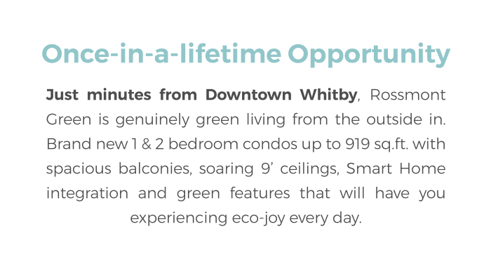Just minutes from Downtown Whitby, Rossmont Green is genuinely green living from the outside in. Brand new 1 & 2 bedroom condos up to 919 sq.ft. with spacious balconies, soaring 9’ ceilings, Smart Home integration and green features that will have you experiencing eco-joy every day.