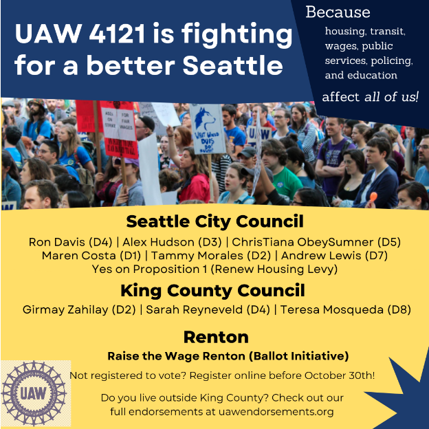 Alt text: UAW 4121 us fighting for a better Seattle Because housing, transit, wages, public services. policing, and education affect us all! Seattle City Council: Ron Davis (D4) | Alex Hudson (D3) | ChrisTiana ObeySumner (D5) | Maren Costa (D1) | Tammy Morales (D2) | Andrew Lewis (D7) | Yes on Proposition 1 (renew Housing Levy), King County Council: Girmay Zahilay (D2) | Sarah Reyneveld (D4) | Teresa Mosqueda (D8), Renton: Raise the Wage Renton (Ballot Initiative), not registered to vote? Register online before October 30th! Do you live outside King County? Check out our full endorsements at uawendorsements.org