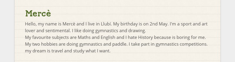 Mercè
Hello, my name is Mercè and I live in Llubí. My birthday is on 2nd May. I'm a sport and art...