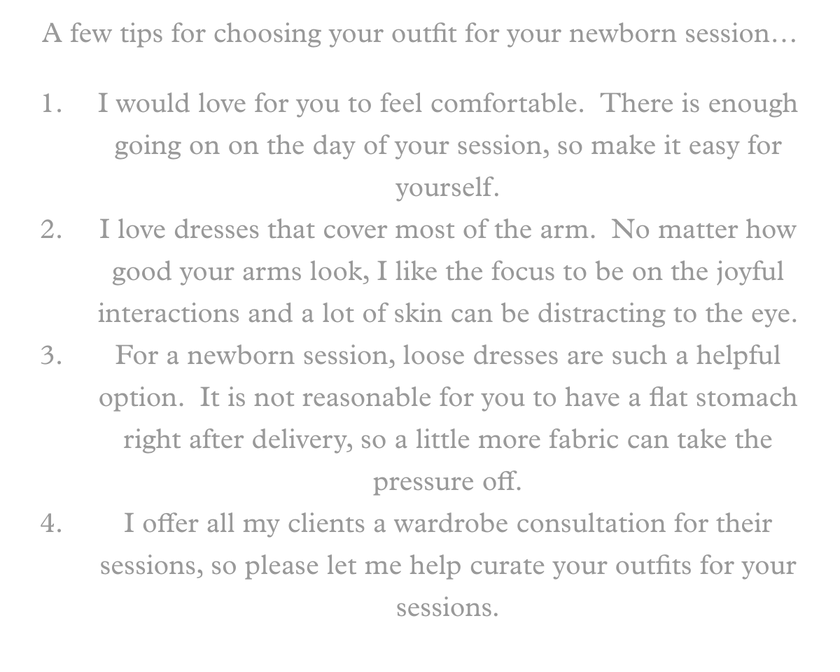 A few tips for choosing your outfit for your newborn session…I would love for you to feel comfortable.  There is enough going on on the day of your session, so make it easy for yourself.I love dresses that cover most of the arm.  No matter how good your arms look, I like the focus to be on the joyful interactions and a lot of skin can be distracting to the eye.For a newborn session, loose dresses are such a helpful option.  It is not reasonable for you to have a flat stomach right after delivery, so a little more fabric can take the pressure off.I offer all my clients a wardrobe consultation for their sessions, so please let me help curate your outfits for your sessions.