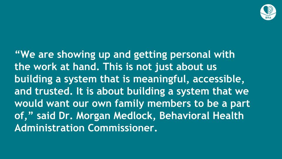 A solid turquoise background with white text that reads, “We are showing up and getting personal with the work at hand. This is not just about us building a system that is meaningful, accessible, and trusted. It is about building a system that we would want our own family members to be a part of,” said Dr. Morgan Medlock, Behavioral Health Administration Commissioner.