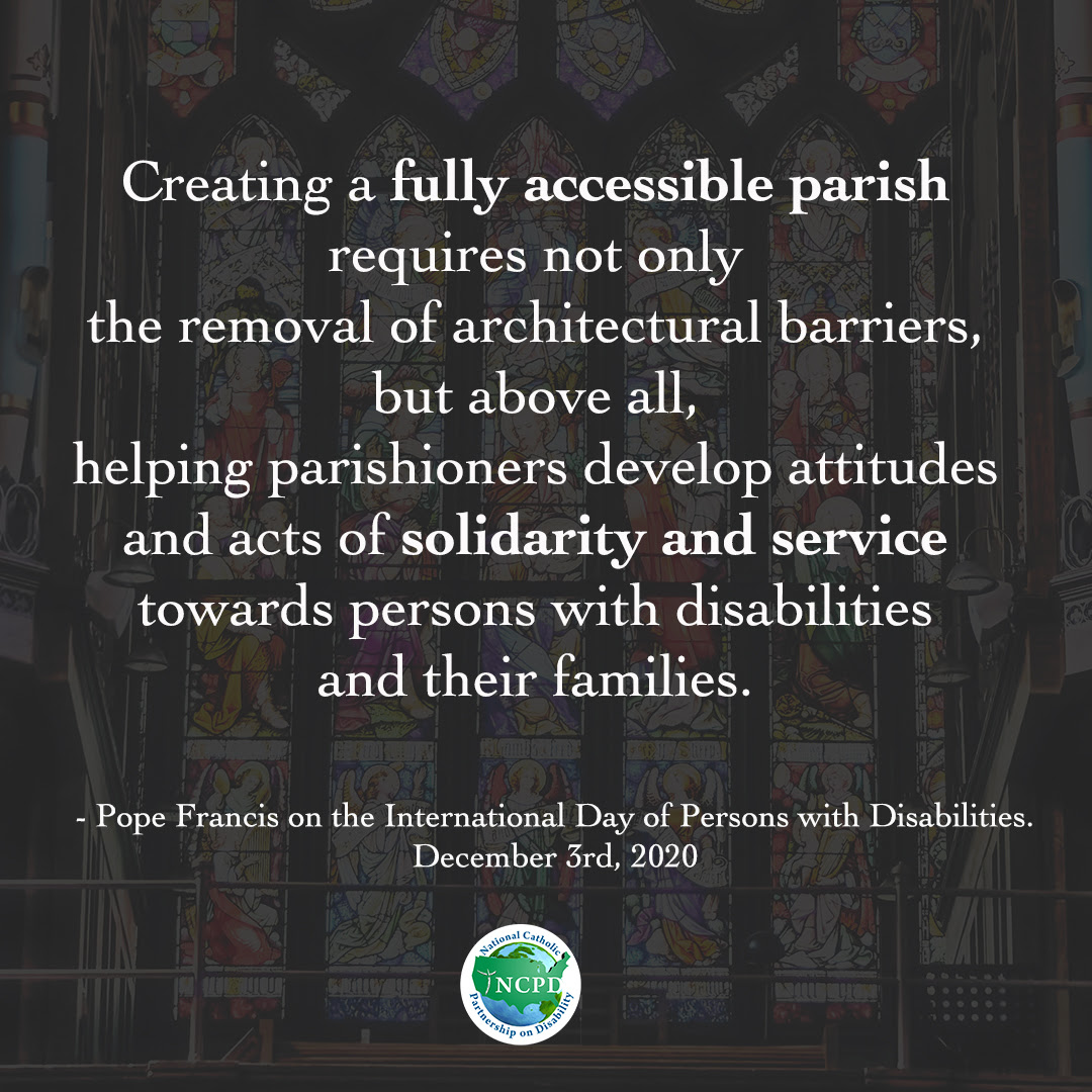 Creating a fully accessible parish requires not only the removal of architectural barriers, but above all, helping parishioners develop attitudes and acts of solidarity and service towards persons with disabilities and their families - Pope Francis on the International Day of Persons with Disabilities 