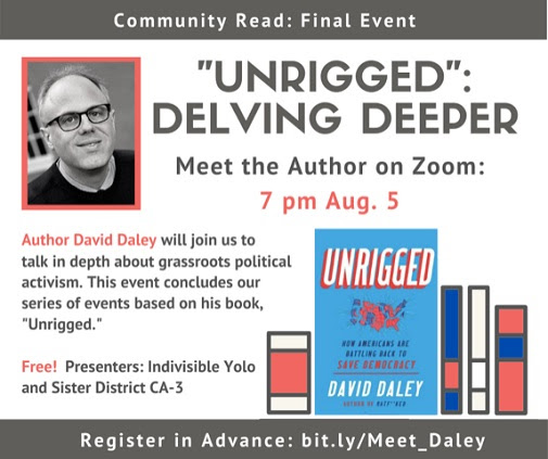 Graphic of author David Daley and his book "Unrigged". Text reads Unrigged: delving deeper. Meet the author on Zoom: 7pm Aug. 5. Author David Daley will join us to talk in depth about grassroots political activism. This event concludes our series of events based on his book, "Unrigged." Free! Presenters: Indivisible Yolo and Sister District CA-3. Register in advance: bit.ly/Meet_Daley