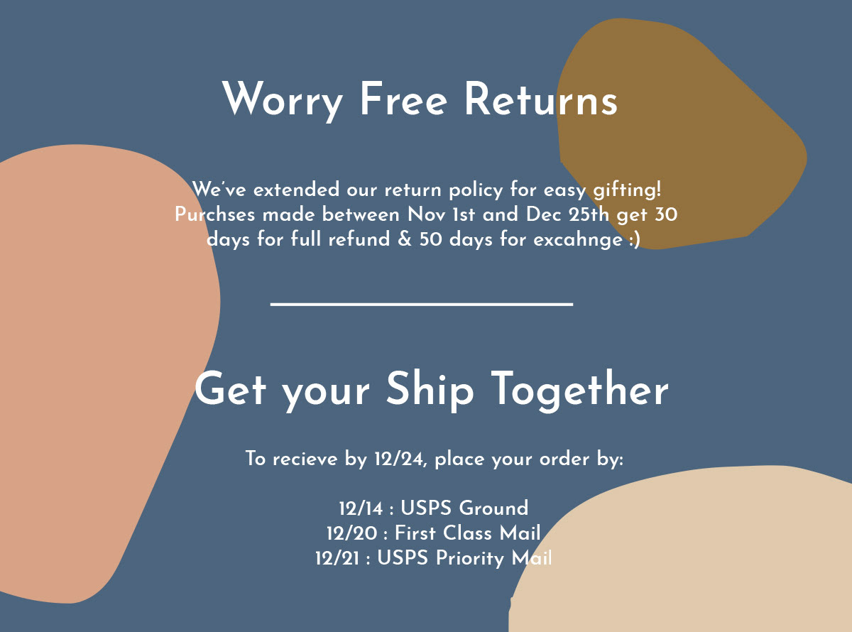 Worry Free Returns - We’ve extended our return policy for easy gifting! Purchses made between Nov 1st and Dec 25th get 30 days for full refund & 50 days for excahnge :)