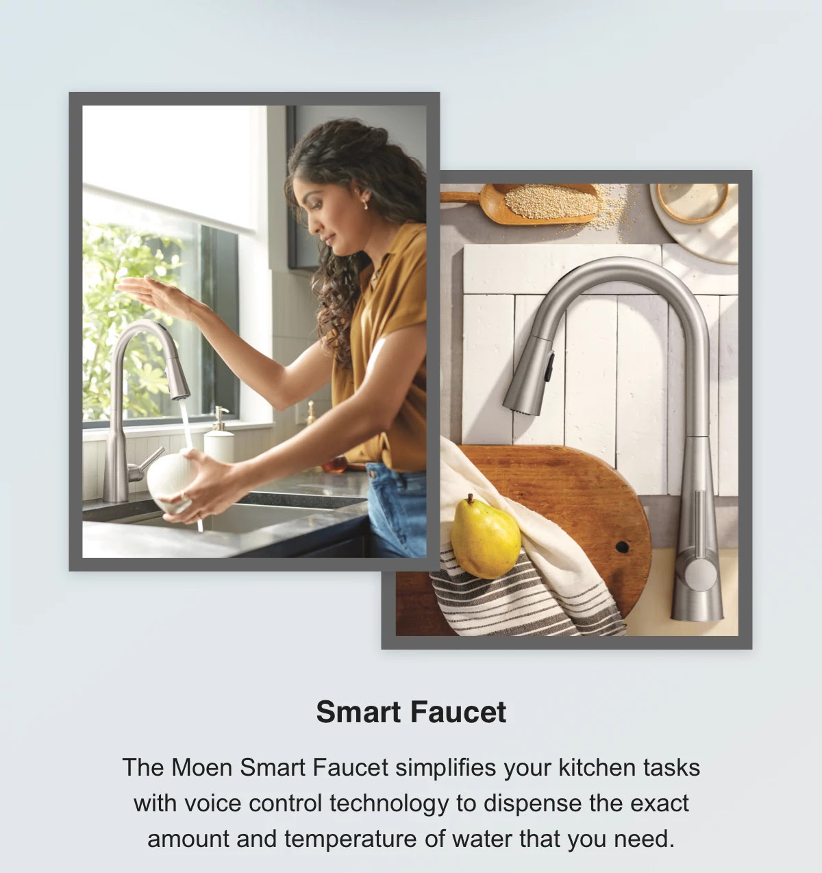Smart Faucet - The Moen Smart Faucet simplifies your kitchen tasks with voice control technology to dispense the exact amount and temperature of water that you need.