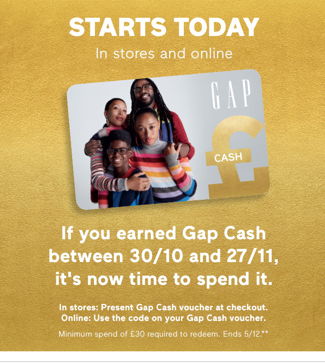 STARTS TODAY | In stores and online | If you earned Gap Cash between 30/10 and 27/11, it is now time to spend it. | In stores: Present Gap Cash voucher at checkout. Online: Use the code on your Gap Cash voucher. | Minimum spend of £30 required to redeem. Ends 5/12.*