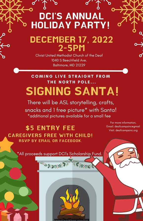 DCI'S ANNUAL HOLIDAY PARTY December 17, 2022 2-5pm Christ United Methodist Church of the Deaf 1040 S Beechfield Ave. Baltimore, MD 21229 Coming live straight from the North Pole... SIGNING SANTA! There will be ASL storytelling, crafts, snacks and 1 free picture with Santa! Additional pictures available for a small fee. $5 entry fee – Caregivers free with child!  All proceeds support DCI’s Scholarship Fund.