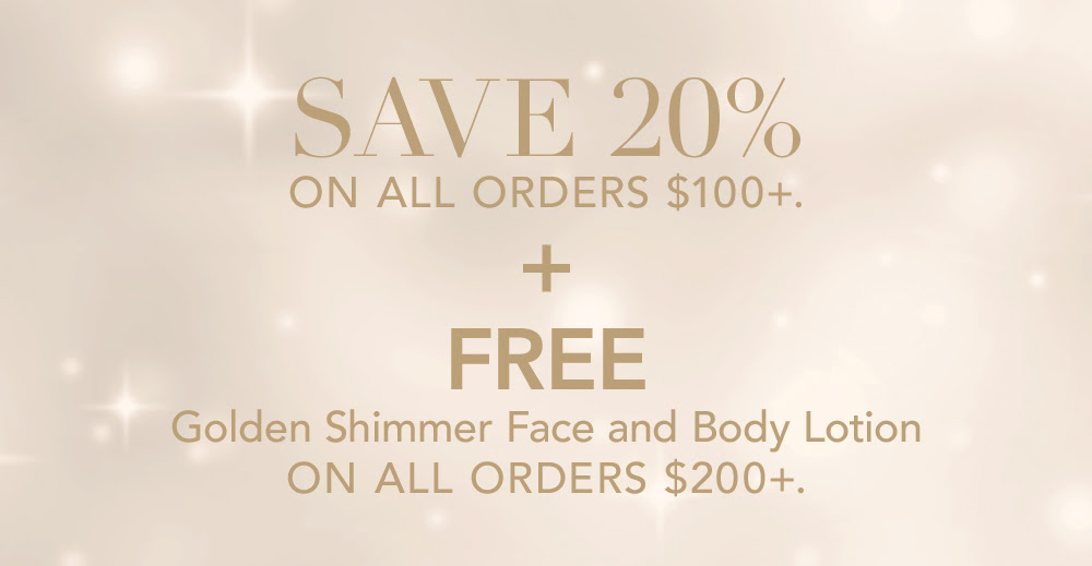Save 20% on all orders $100+. Plus, free Golden Shimmer Face and Body Lotion on all orders $200+.