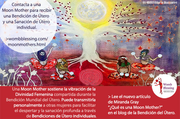 Contacta a una Moon Mother para recibir una Bendición de Útero y una Sanación de Útero individual. Una Moon Mother sostiene la vibración de la Divinidad Femenina compartida durante la Bendición Mundial del Útero. Puede transmitirla personalmente a otras mujeres para facilitar el despertar y la sanación profunda a través de Bendiciones de Útero individuales. Lee el nuevo artículo de Miranda ¿Qué es una Moon Mother? en el blog de la Bendición del Útero.