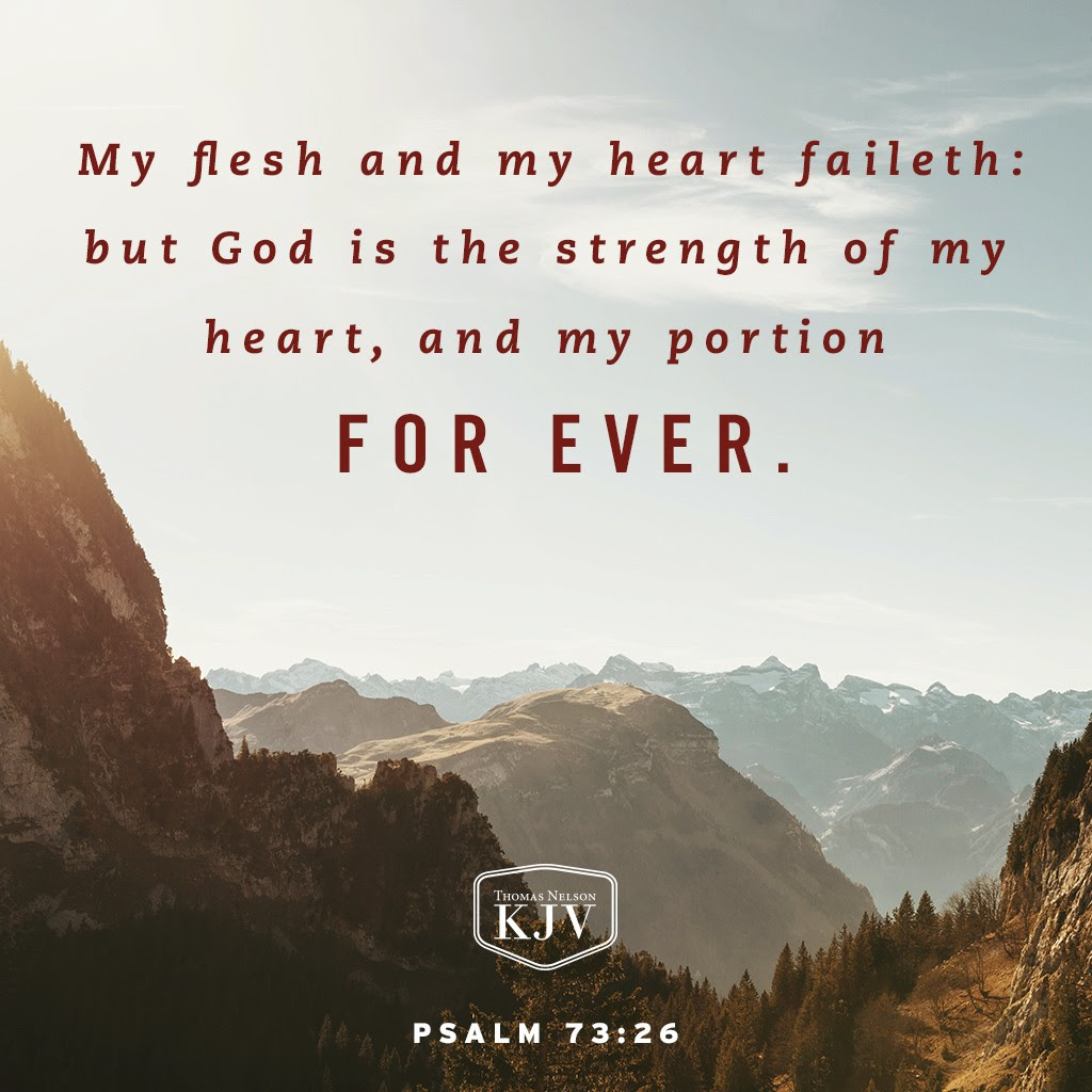 25 Whom have I in heaven but thee? and there is none upon earth that I desire beside thee. 26 My flesh and my heart faileth: but God is the strength of my heart, and my portion for ever. Psalm 73:25-26