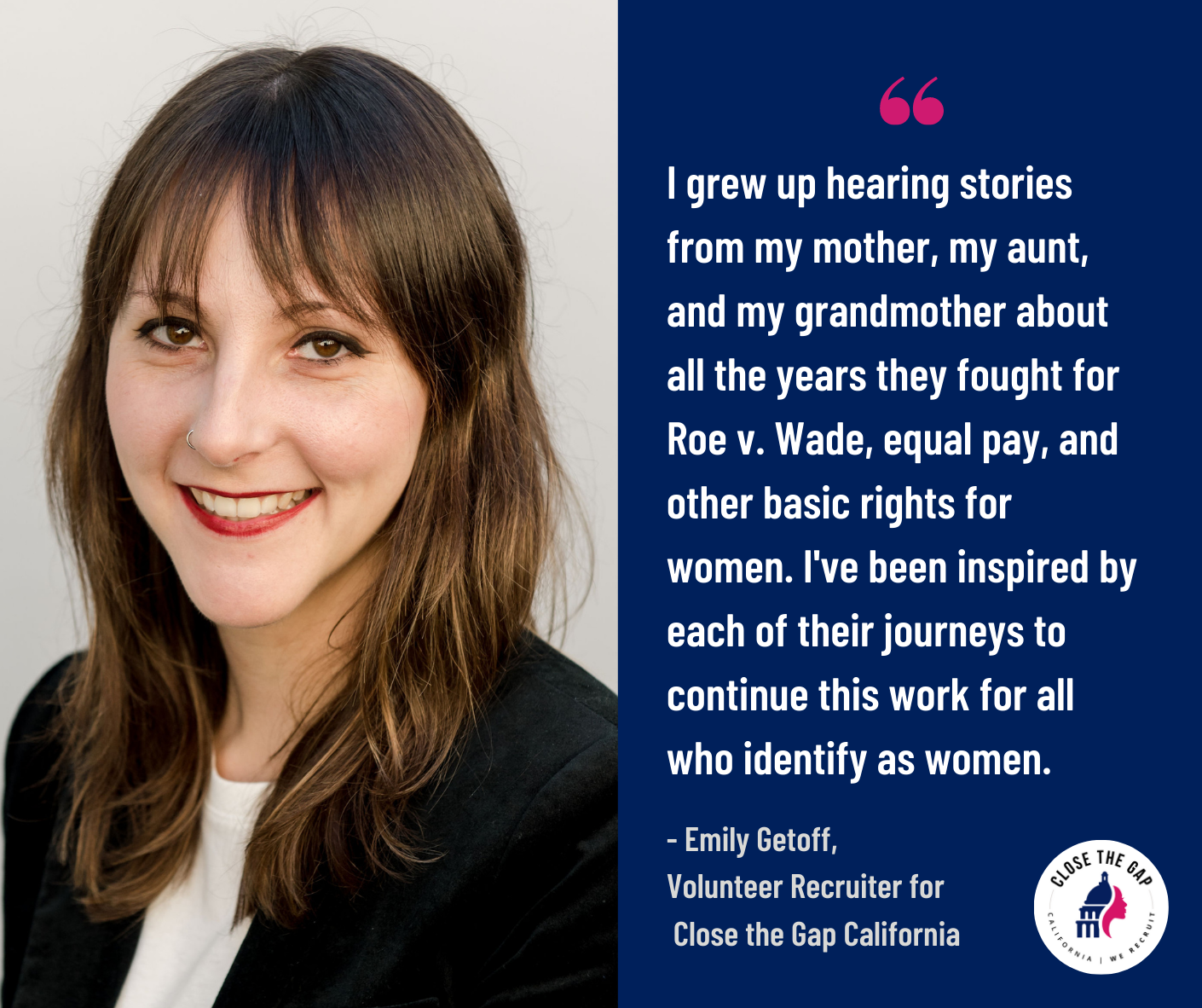 ''I grew up hearing stories from my mother, my aunt, and my grandmother about all the years they fought for Roe v. Wade, equal pay, and other basic rights for women. I've been inspired by each of their journeys to continue this work for all who identify as women.''  - Volunteer Recruiter Emily Getoff