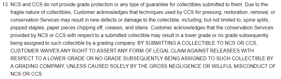 13. NCS and CCS do not provide grade protection or any type of guarantee for collectibles submitted to them. Due to the  fragile nature of collectibles, Customer acknowledges that techniques used by CCS for pressing; restoration, removal, or  conservation Services may result in new defects or damage to the collectible, including; but not limited to, spine splits  popped staples, paper pieces chipping off, creases, and stains Customer acknowledges that the conservation Services  provided by NCS or CCS with respect to a submitted collectible may result in a lower grade or no grade subsequently  being assigned to such collectible by a grading company. BY SUBMITTING A COLLECTIBLE TO NCS OR CCS  CUSTOMER WAIVES ANY RIGHT TO ASSERT ANY FORM OF LEGAL CLAIM AGAINST RELEASEES WITH  RESPECT TO A LOWER GRADE OR NO GRADE SUBSEQUENTLY BEING ASSIGNED TO SUCH COLLECTIBLE BY  A GRADING COMPANY, UNLESS CAUSED SOLELY BY THE GROSS NEGLIGENCE OR WILLFUL MISCONDUCT OF  NCS OR CCS
