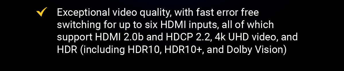 Exceptional video quality, with fast error free switching for up to six HDMI inputs, all of which support HDMI 2.0b and HDCP 2.2, 4k UHD video, and HDR (including HDR10, HDR10+, and Dolby Vision)
