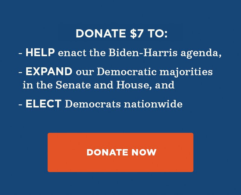 Donate to help enact the Biden-Harris agenda, expand our Democratic majorities in the Senate and House, and elect Democrats nationwide. Donate now.