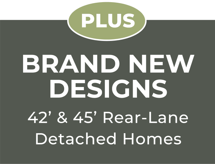 PLUS Brand New designs 42’ & 45’ Rear-Lane Detached Homes PLUS Brand New designs 42’ & 45’ Rear-Lane Detached Homes