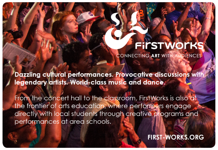 Dazzling cultural performances. Provocative discussions with legendary artists. World-class music and dance. From the concert hall to the classroom, FirstWorks is also at the frontier of arts education, where performers engage directly with local students through creative programs and performances at area schools. FIRST-WORKS.ORG