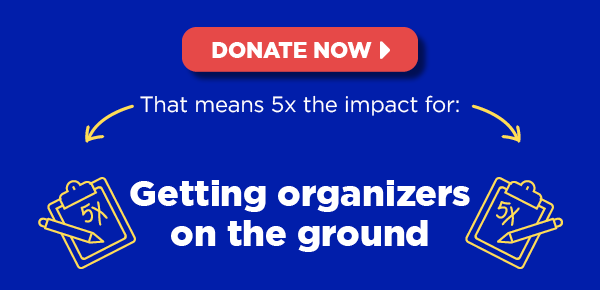 That means 5x the impact for: Getting organizers on the ground