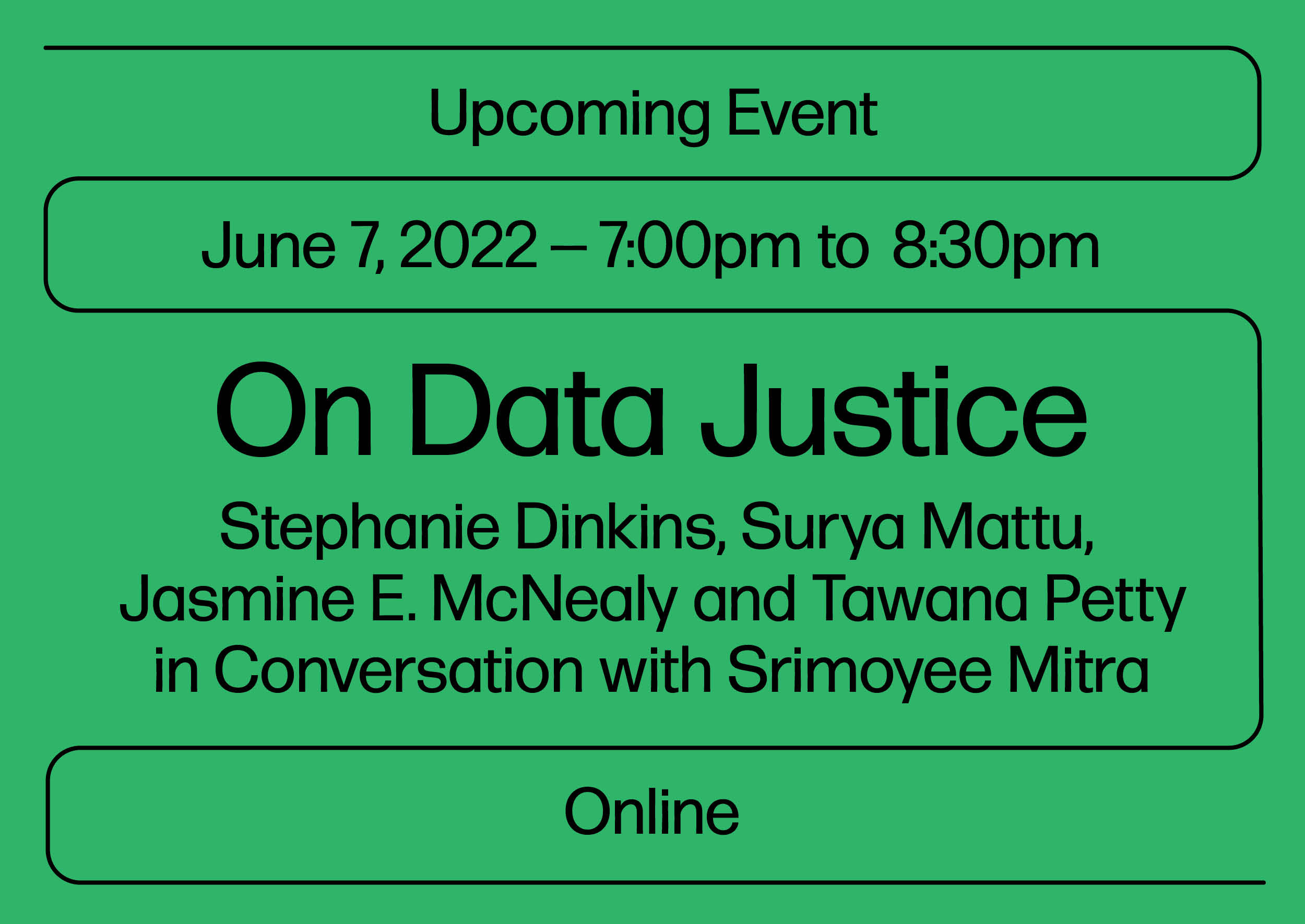 Black text on green background that reads "Upcoming Event, June 7, 2022 , 7:00pm to 8:30pm, On Data Justice, Stephanie Dinkins, Surya Mattu, Jasmine E. McNealy and Tawana Petty in Conversation with Srimoyee Mitra, Online"