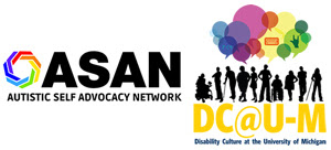 The ASAN logo, a heptagon formed by seven angled lines braided together in a rainbow loop, next to text that reads "ASAN Autistic Self Advocacy Network." To the right, the Disability Culture at U-M logo, 10 silhouettes of people with diverse bodies, including some people using wheelchairs, crutches, and canes. Large translucent, overlapping speech bubbles in various shades of blues, purples, pinks, yellows, and greens float above the silhouettes. One purple speech bubble contains the braille symbol for "power." A yellow speech bubble contains the image of a keyboard/Augmentative and Alternative Communication (AAC) device. A green speech bubble contains the ASL symbol for "love." The silhouettes are situated above the text that reads, "DC@U-M.