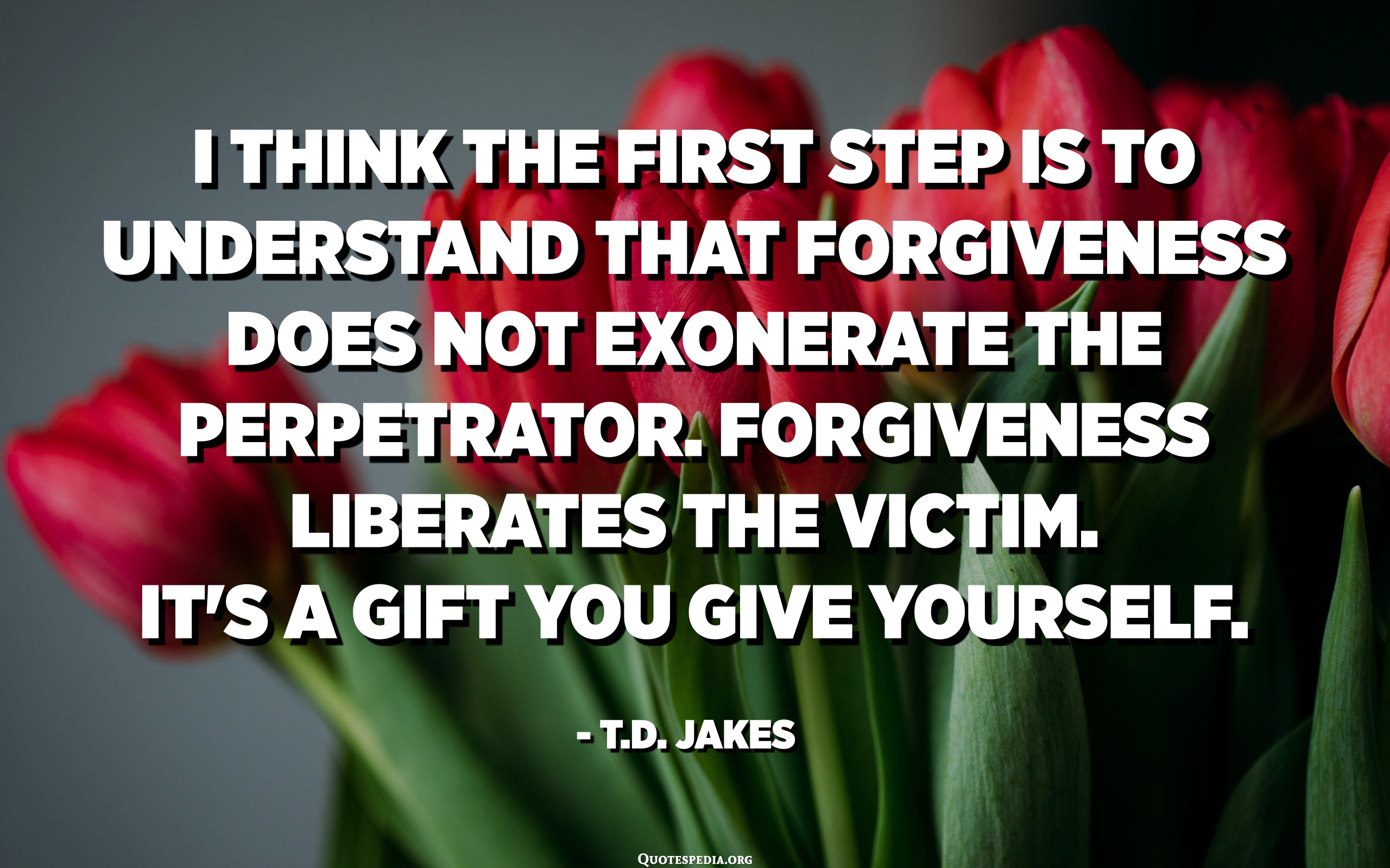 I think the first step is to understand that forgiveness does not exonerate  the perpetrator. Forgiveness liberates the victim. It's a gift you give  yourself. - T.D. Jakes - Quotespedia.org
