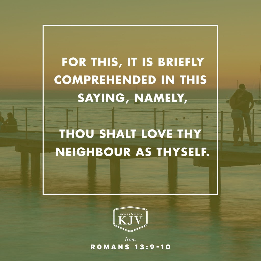 9 For this, Thou shalt not commit adultery, Thou shalt not kill, Thou shalt not steal, Thou shalt not bear false witness, Thou shalt not covet; and if there be any other commandment, it is briefly comprehended in this saying, namely, Thou shalt love thy neighbour as thyself.

10 Love worketh no ill to his neighbour: therefore love is the fulfilling of the law. Romans 13:9-10