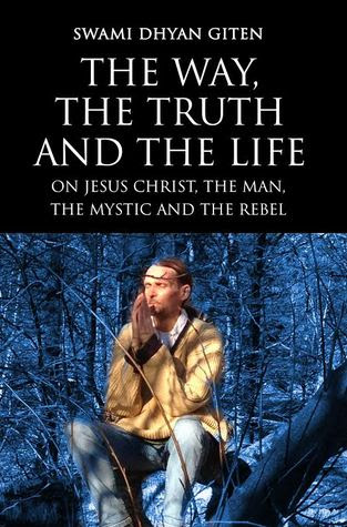 The Way, the Truth and the Life: On Jesus Christ, the Man, the Mystic and the Rebel