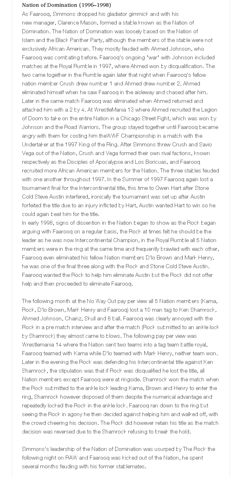 Nation of Domination (1996–1998)As Faarooq, Simmons dropped his gladiator gimmick and with his new manager, Clarence Mason, formed a stable known as the Nation of Domination. The Nation of Domination was loosely based on the Nation of Islam and the Black Panther Party, although the members of the stable were not exclusively African American. They mostly feuded with Ahmed Johnson, who Faarooq was combating before. Faarooq's ongoing "war" with Johnson included matches at the Royal Rumble in 1997, where Ahmed won by disqualification. The two came together in the Rumble again later that night when Faarooq's fellow nation member Crush drew number 1 and Ahmed drew number 2. Ahmed eliminated himself when he saw Faarooq in the aisleway and chased after him. Later in the same match Faarooq was eliminated when Ahmed returned and attacked him with a 2 by 4. At WrestleMania 13 where Ahmed recruited the Legion of Doom to take on the entire Nation in a Chicago Street Fight, which was won by Johnson and the Road Warriors. The group stayed together until Faarooq became angry with them for costing him theWWF Championship in a match with the Undertaker at the 1997 King of the Ring. After Simmons threw Crush and Savio Vega out of the Nation, Crush and Vega formed their own rival factions, known respectively as the Disciples of Apocalypse and Los Boricuas, and Faarooq recruited more African American members for the Nation. The three stables feuded with one another throughout 1997. In the Summer of 1997 Faarooq again lost a tournament final for the Intercontinental title, this time to Owen Hart after Stone Cold Steve Austin interfered, ironically the tournament was set up after Austin forfeited the title due to an injury inflicted by Hart, Austin wanted Hart to win so he could again beat him for the title.In early 1998, signs of dissention in the Nation began to show as the Rock began arguing with Faarooq on a regular basis, the Rock at times felt he should be the leader as he was now Intercontinental Champion, in the Royal Rumble all 5 Nation members were in the ring at the same time and frequently brawled with each other, Faarooq even eliminated his fellow Nation members D'lo Brown and Mark Henry, he was one of the final three along with the Rock and Stone Cold Steve Austin. Faarooq wanted the Rock to help him eliminate Austin but the Rock did not offer help and then proceeded to eliminate Faarooq.  The following month at the No Way Out pay per view all 5 Nation members (Kama, Rock, D'lo Brown, Mark Henry and Faarooq) lost a 10 man tag to Ken Shamrock, Ahmed Johnson, Chainz, Skull and 8 ball. Faarooq was clearly annoyed with the Rock in a pre match interview and after the match (Rock submitted to an ankle lock by Shamrock) they almost came to blows. The following pay per view was Wrestlemania 14 where the Nation sent two teams into a tag team battle royal, Faarooq teamed with Kama while D'lo teamed with Mark Henry, neither team won. Later in the evening the Rock was defending his Intercontinental title against Ken Shamrock, the stipulation was that if Rock was disqualified he lost the title, all Nation members except Faarooq were at ringside. Shamrock won the match when the Rock submitted to the ankle lock leading Kama, Brown and Henry to enter the ring, Shamrock however disposed of them despite the numerical advantage and repeatedly locked the Rock in the ankle lock. Faarooq ran down to the ring but seeing the Rock in agony he then decided against helping him and walked off, with the crowd cheering his decision. The Rock did however retain his title as the match decision was reversed due to the Shamrock refusing to break the hold.  Simmons's leadership of the Nation of Domination was usurped by The Rock the following night on RAW and Faarooq was kicked out of the Nation, he spent several months feuding with his former stablemates.