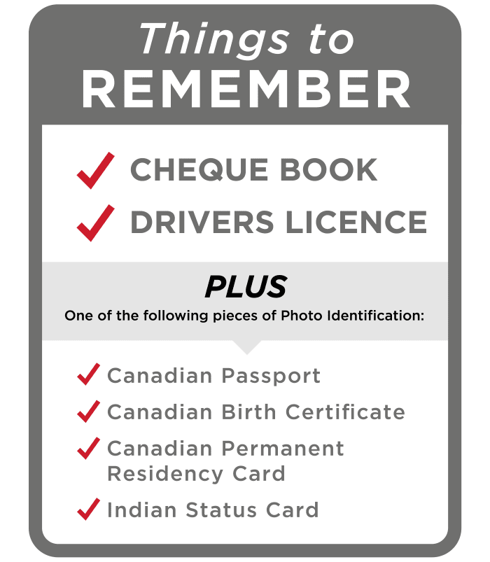 Things to REMEMBER Cheque Book drivers licence PLUS One of the following pieces of Photo Identification: Canadian Passport Canadian Birth Certificate Canadian Permanent Residency Card Indian Status Card