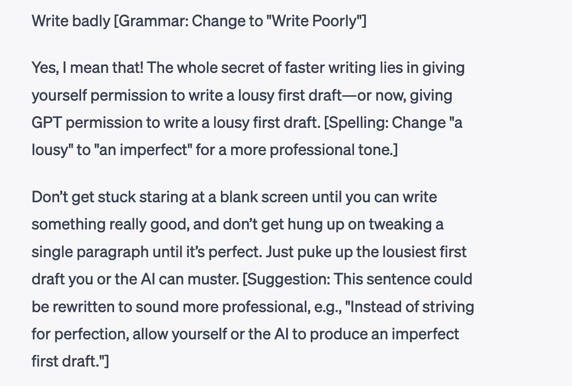 GPT screenshot reading, Write badly [Grammar: Change to 'Write Poorly' Yes, I mean that! The whole secret of faster writing lies in giving yourself permission to write a lousy first draft-or now, giving GPT permission to write a lousy first draft. [Spelling: Change 'a lousy' to 'an imperfect' for a more professional tone.] Don't get stuck staring at a blank screen until you can write something really good, and don't get hung up on tweaking a single paragraph until it's perfect. Just puke up the lousiest first draft you or the Al can muster. [Suggestion: This sentence could be rewritten to sound more professional, e.g., 'Instead of striving for perfection, allow yourself or the Al to produce an imperfect first draft.']
