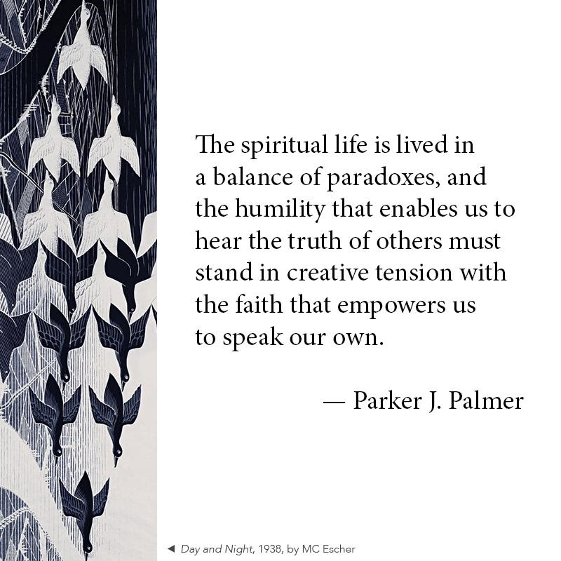 The spiritual life is lived in a balance of paradoxes_ and the humility that enables us to hear the truth of others must stand in creative tension with the faith that empowers us to speak our own. - Parker J. Palmer