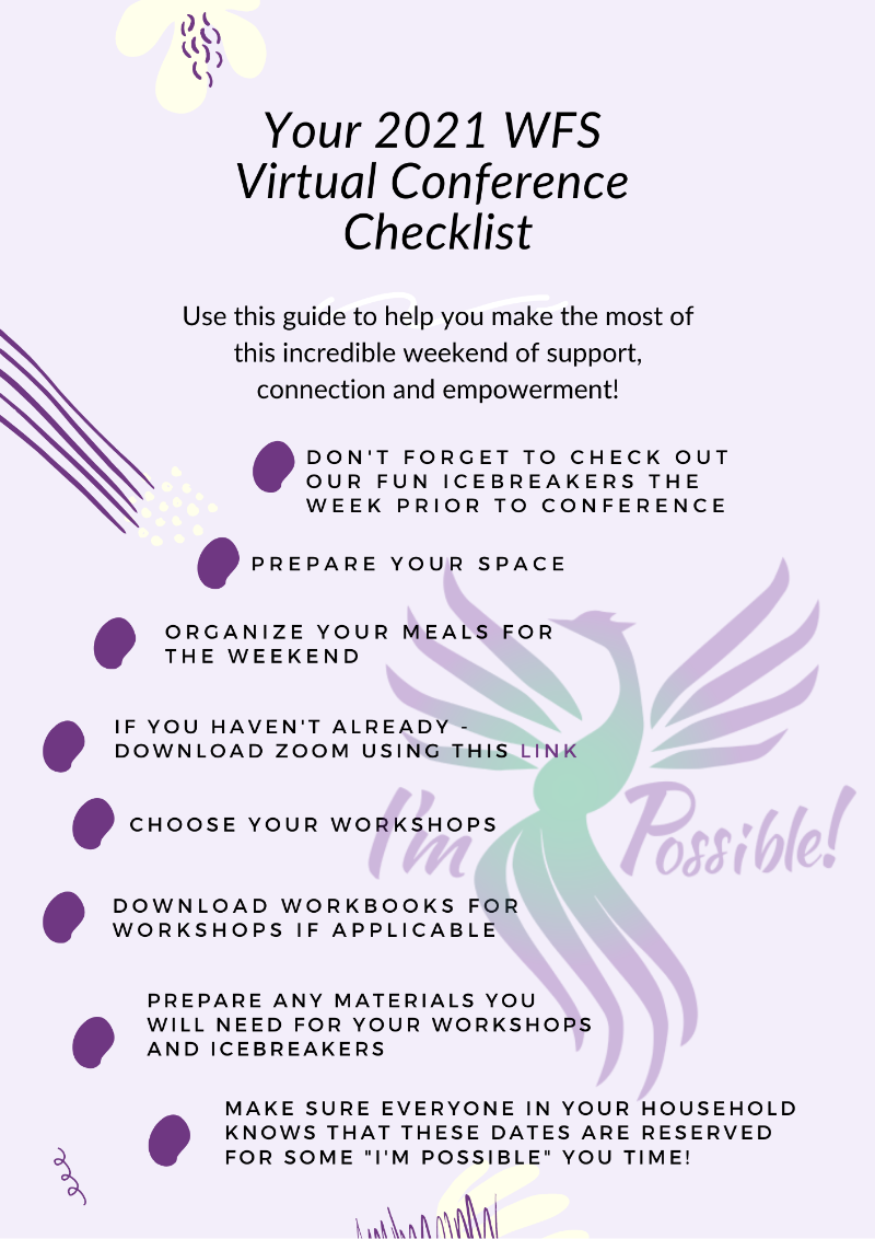 Your 2021 WFS Virtual Conference Checklist - Use this guide to help you make the most of this incredible weekend of support, connection and empowerment! *Don't forget to check out our fun icebreakers the week prior to conference. *Prepare your space. *Organize your meals for the weekend. *If you haven't already - download Zoom using this link. *Choose your workshops. *Download workbooks for workshops if applicable. *Prepare any materials you will need for your workshops and icebreakers. *Make sure everyone in household knows tht these dates are reserved for some I'm Possible you time!