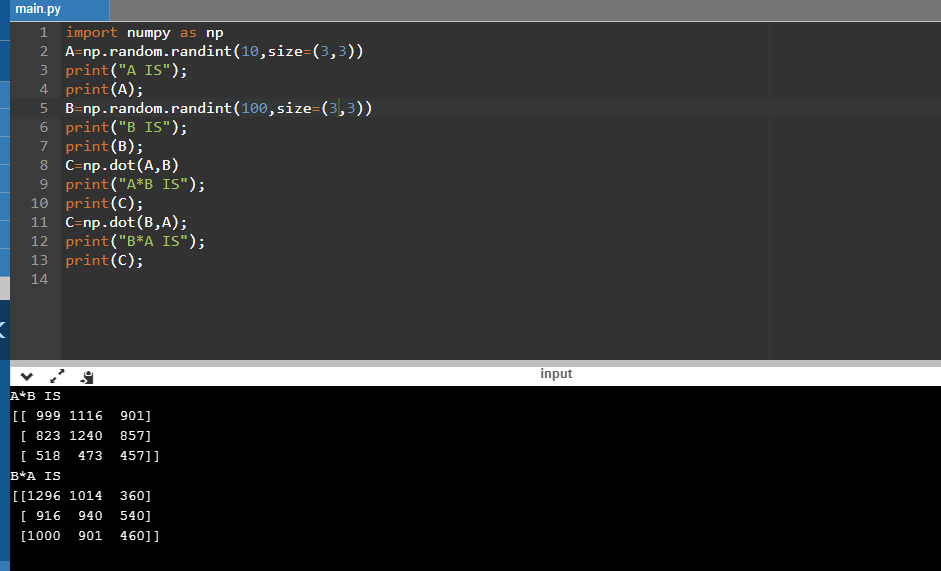 main.py 1 import numpy as np 2 A-np.random.randint (10,size-(3,3)) 3 print (A IS; 4 print (A); 5 B-np.random.randint (100,s