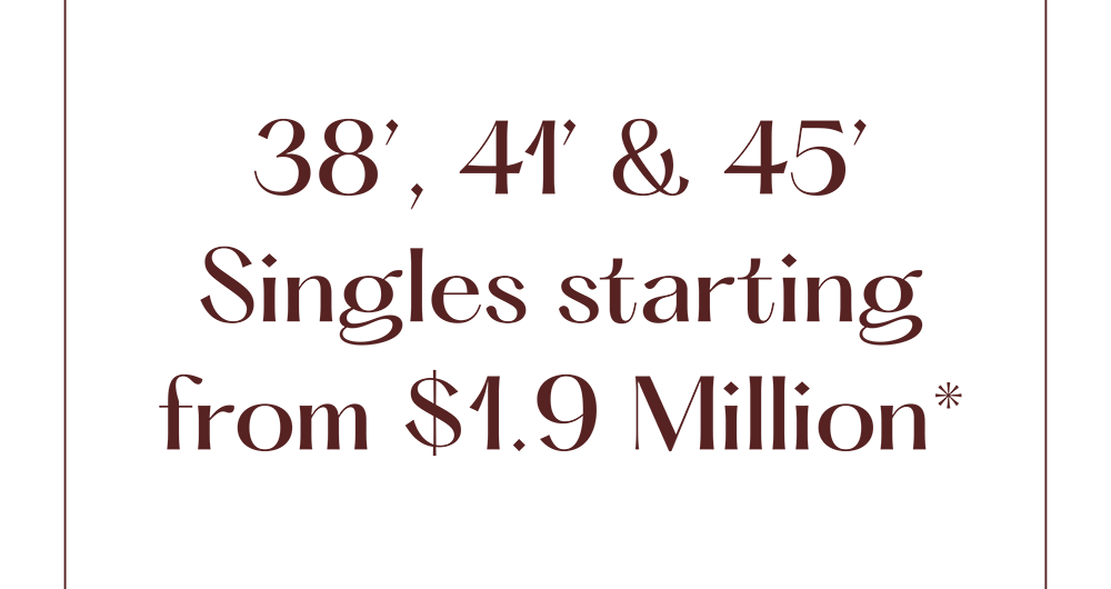 38', 41' & 45' Singles starting from $1.9 Million*