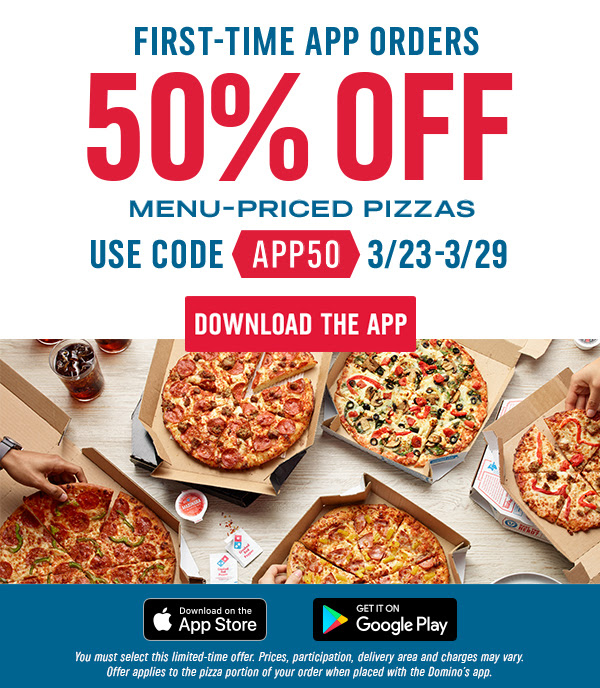 First-time App Orders 50% off Menu-Priced Pizzas - Use code App50 3/23 through 3/29 - Download the App - You must select this limited-time offer. Prices, participation, deliver area and charges may vary. Offer applies to the pizza portion of your order when placed with the Domino's app.