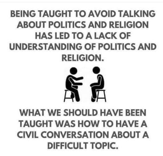 May be an image of ?one or more people and ?text that says '?BEING TAUGHT ?? AVOID TALKING ABOUT POLITICS AND RELIGION HAS LED ?? A LACK OF UNDERSTANDING OF POLITICS AND RELIGION. ?? WHAT WE SHOULD HAVE BEEN TAUGHT WAS HOW ?? HAVE A CIVIL CONVERSATION ABOUT A DIFFICULT TOPIC.?'??