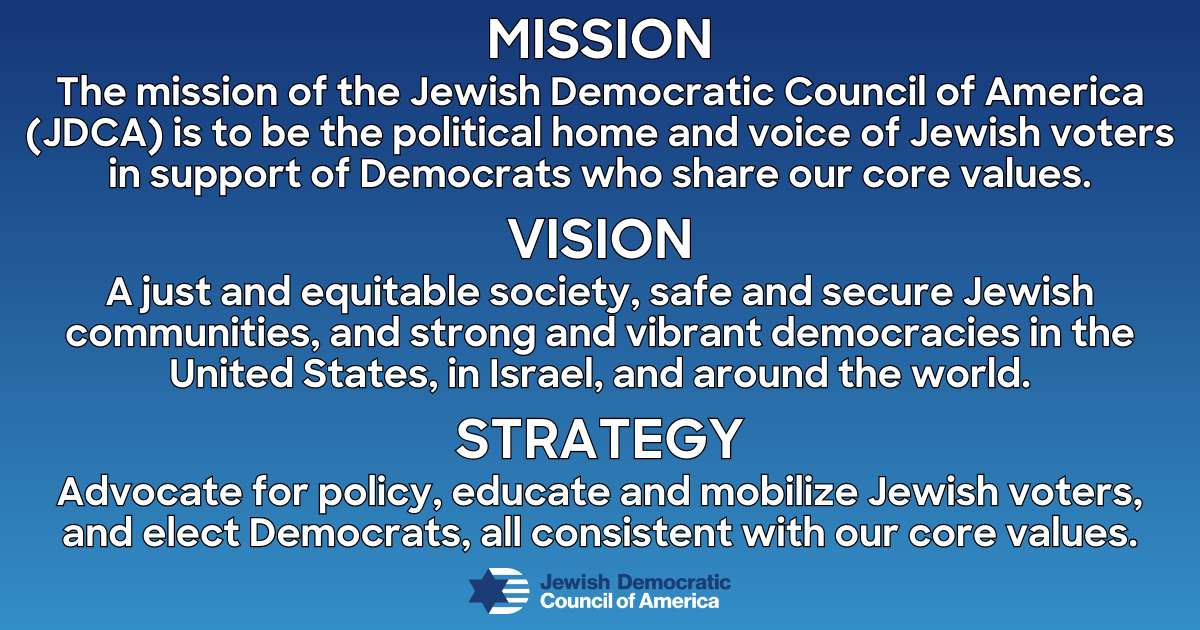 Mission: The mission of the Jewish Democratic Council of America (JDCA) is to be the political home and voice of Jewish voters in support of Democrats who share our core values. Vision: A just and equitable society, safe and secure Jewish communities, and strong and vibrant democracies in the United States, in Israel, and around the world. Strategy: Advocate for policy, educate and mobilize Jewish voters, and elect Democrats, all consistent with our core values.