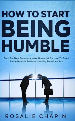 How to Start Being Humble: Step By Step Comprehensive Blueprint on How to Start Being Humble to Have Healthy Relationships