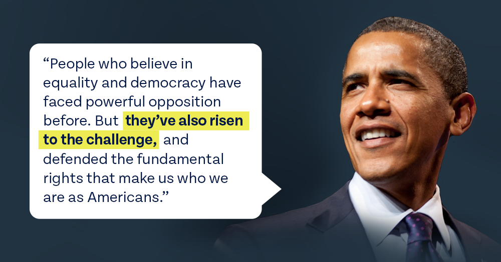 People who believe in equality and democracy have faced powerful opposition before. But they've also risen to the challenge and defended the fundamental rights that make us who we are as Americans. - President Obama