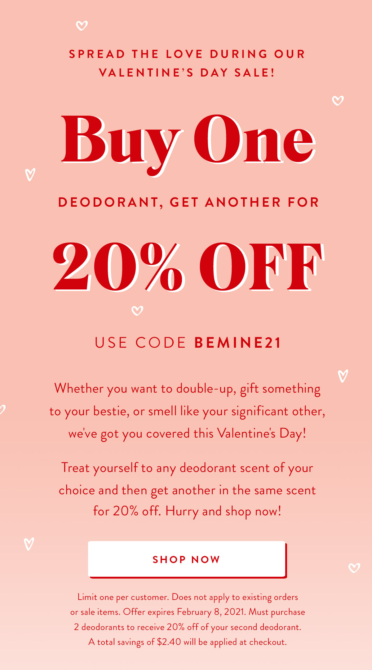 Spread the Love During Our Valentine's Day Sale! Buy One Deodorant, Get Another for 20% OFF | Use code BEMINE21 | Whether you want to double-up, gift something to your bestie, or smell like your significant other, we've got you covered this Valentine's Day! Treat yourself to any scent of your chouce and then get another in the same scent for 20% off. Hurry and shop now! | SHOP NOW | Limit one per customer. Does not apply to existing orders or sale items. Offer expires February 8, 2021 at 11:59 pm PST. Must purchase 2 deodorants to receive 20% off of your second deodorant. A total savings of $2.40 will be applied at checkout.