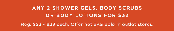 Any 2 Shower Gels, Body Scrubs or Body Lotions for $32. Regularly $22 - $29 each. Offer not available in outlet stores.