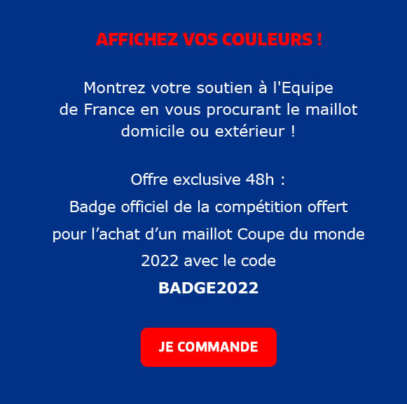 AFFICHEZ VOS COULEURS ! Montrez votre soutien à l'Equipe  de France en vous procurant le maillot domicile ou extérieur !   Offre exclusive :  Badge officiel de la compétition offert pour l’achat d’un maillot Coupe du monde 2022 avec le code  BADGE2022 / JE COMMANDE